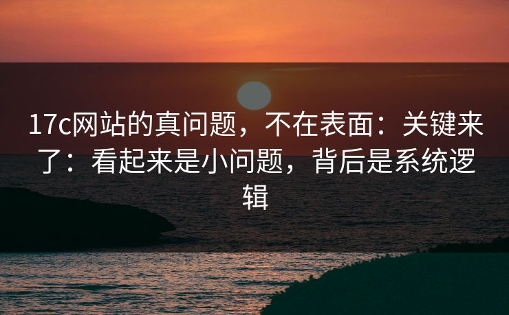 17c网站的真问题，不在表面：关键来了：看起来是小问题，背后是系统逻辑  第1张