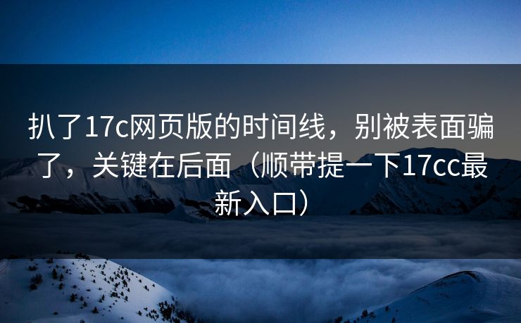 扒了17c网页版的时间线，别被表面骗了，关键在后面（顺带提一下17cc最新入口）  第1张