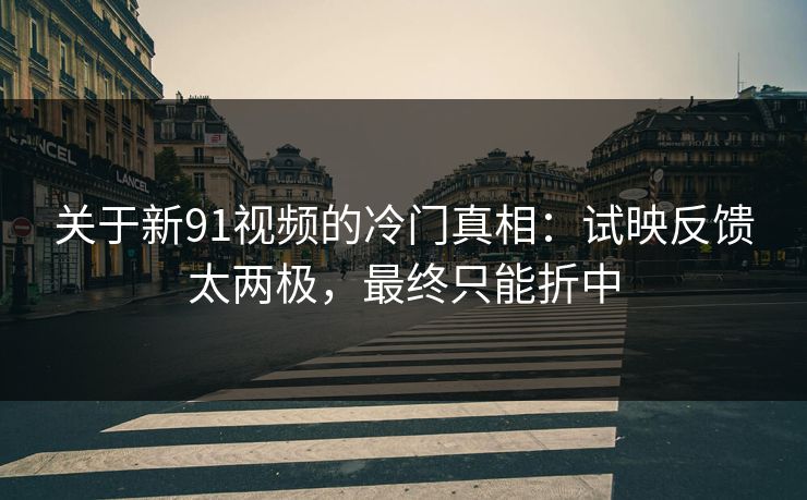 关于新91视频的冷门真相：试映反馈太两极，最终只能折中