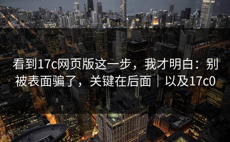 看到17c网页版这一步，我才明白：别被表面骗了，关键在后面｜以及17c0