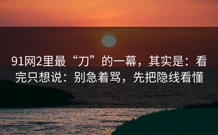 91网2里最“刀”的一幕，其实是：看完只想说：别急着骂，先把隐线看懂