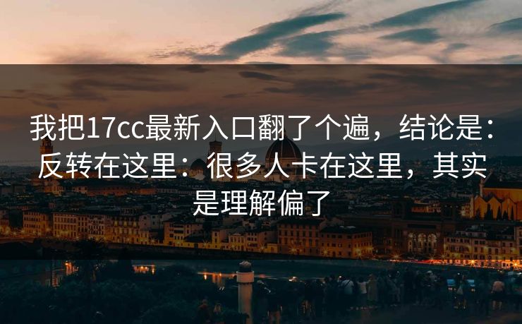 我把17cc最新入口翻了个遍，结论是：反转在这里：很多人卡在这里，其实是理解偏了