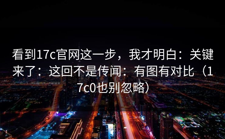 看到17c官网这一步，我才明白：关键来了：这回不是传闻：有图有对比（17c0也别忽略）
