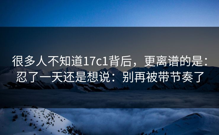 很多人不知道17c1背后，更离谱的是：忍了一天还是想说：别再被带节奏了