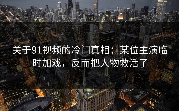 关于91视频的冷门真相：某位主演临时加戏，反而把人物救活了