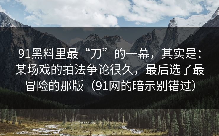 91黑料里最“刀”的一幕，其实是：某场戏的拍法争论很久，最后选了最冒险的那版（91网的暗示别错过）