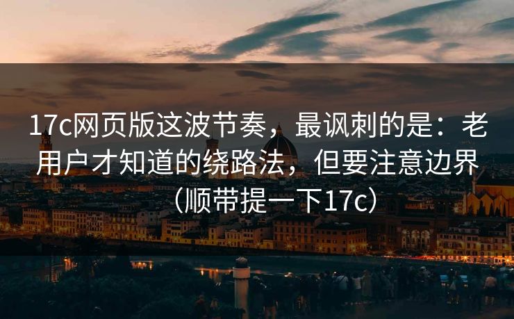 17c网页版这波节奏，最讽刺的是：老用户才知道的绕路法，但要注意边界（顺带提一下17c）