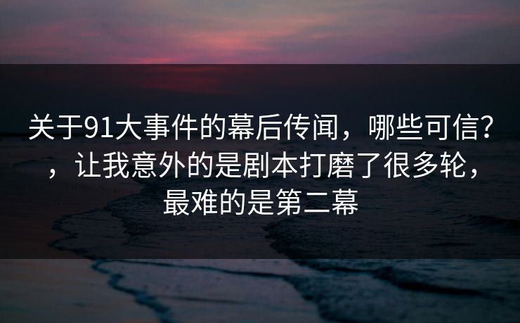 关于91大事件的幕后传闻，哪些可信？，让我意外的是剧本打磨了很多轮，最难的是第二幕