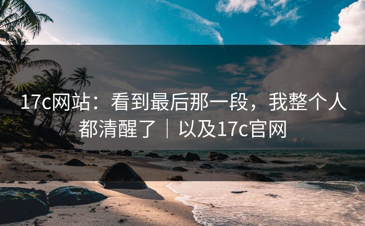 17c网站：看到最后那一段，我整个人都清醒了｜以及17c官网