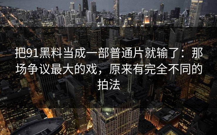 把91黑料当成一部普通片就输了：那场争议最大的戏，原来有完全不同的拍法