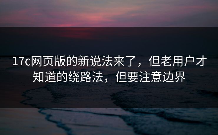 17c网页版的新说法来了，但老用户才知道的绕路法，但要注意边界