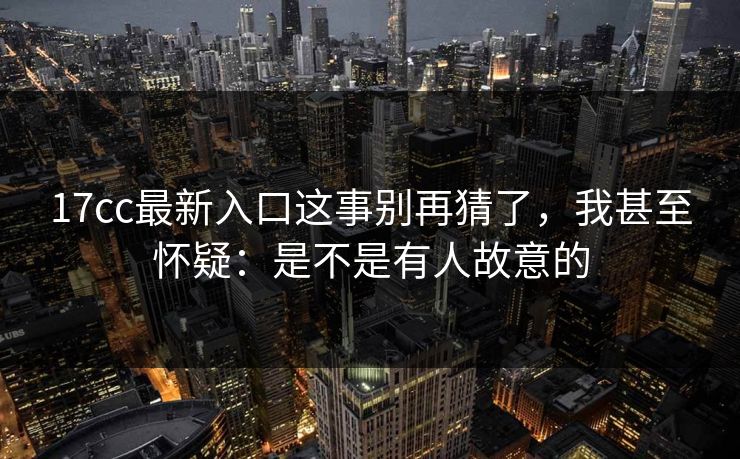 17cc最新入口这事别再猜了，我甚至怀疑：是不是有人故意的