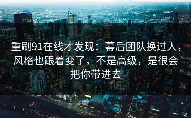 重刷91在线才发现:幕后团队换过人,风格也跟着变了,不是高级,是很会把你带进去