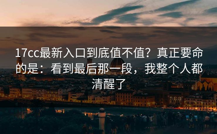 17cc最新入口到底值不值？真正要命的是：看到最后那一段，我整个人都清醒了