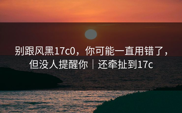 别跟风黑17c0,你可能一直用错了,但没人提醒你|还牵扯到17c