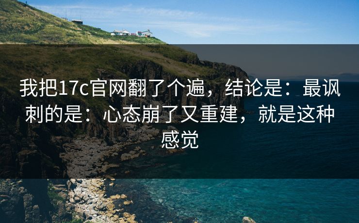 我把17c官网翻了个遍，结论是：最讽刺的是：心态崩了又重建，就是这种感觉