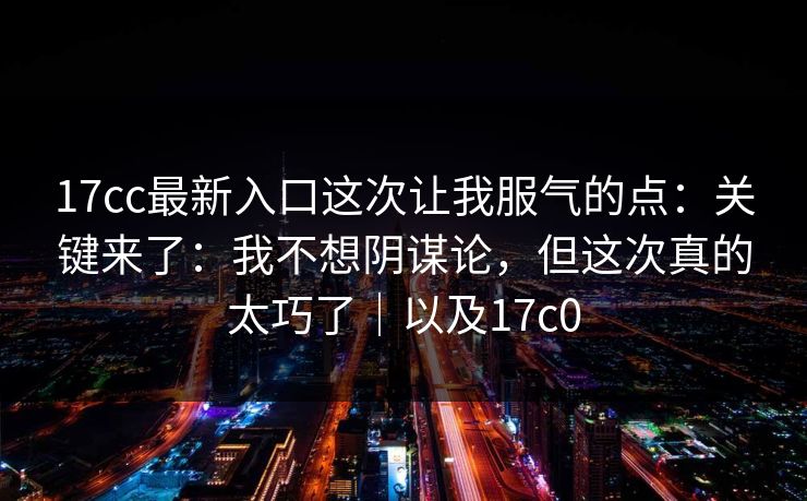 17cc最新入口这次让我服气的点：关键来了：我不想阴谋论，但这次真的太巧了｜以及17c0