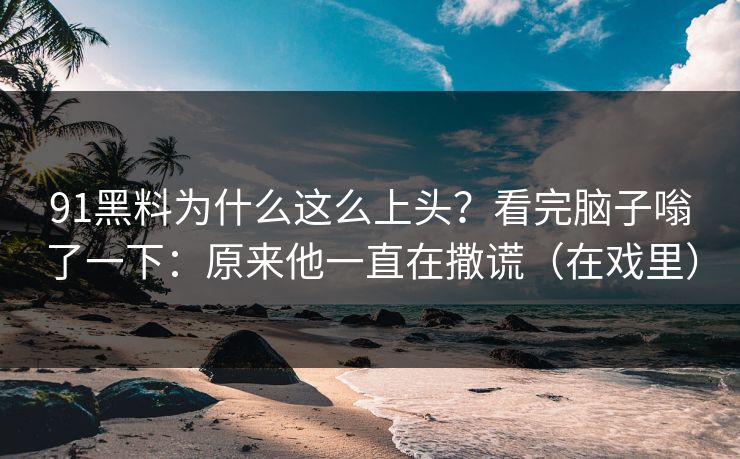 91黑料为什么这么上头？看完脑子嗡了一下：原来他一直在撒谎（在戏里）