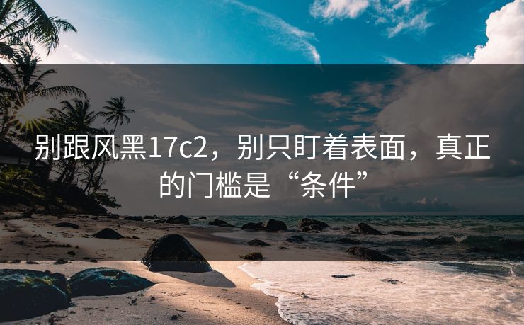 别跟风黑17c2，别只盯着表面，真正的门槛是“条件”