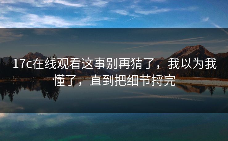 17c在线观看这事别再猜了，我以为我懂了，直到把细节捋完