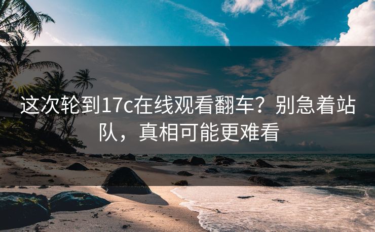 这次轮到17c在线观看翻车?别急着站队,真相可能更难看