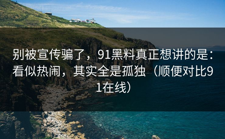 别被宣传骗了，91黑料真正想讲的是：看似热闹，其实全是孤独（顺便对比91在线）