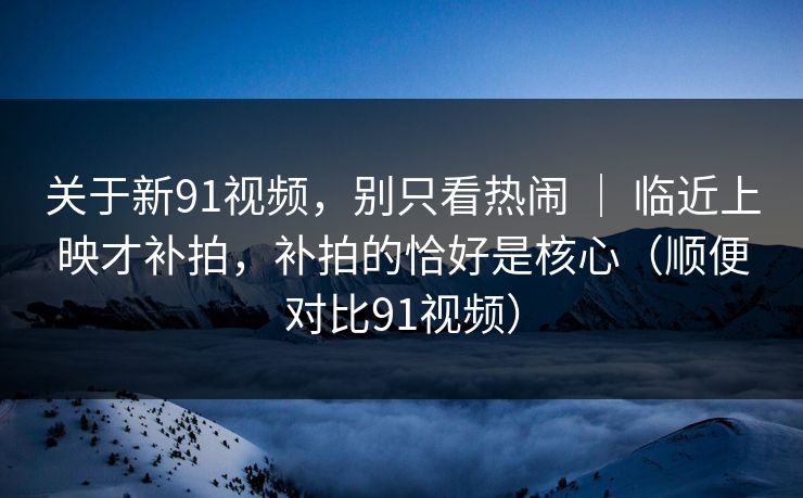 关于新91视频,别只看热闹 | 临近上映才补拍,补拍的恰好是核心(顺便对比91视频)