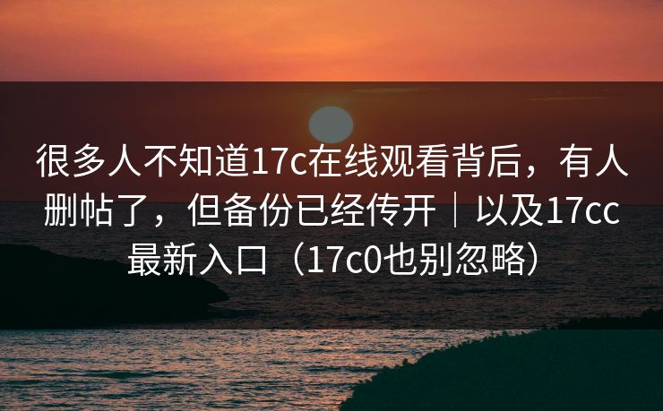 很多人不知道17c在线观看背后,有人删帖了,但备份已经传开|以及17cc最新入口(17c0也别忽略)