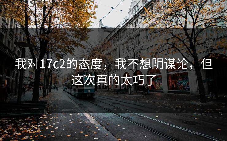 我对17c2的态度,我不想阴谋论,但这次真的太巧了