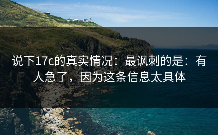 说下17c的真实情况:最讽刺的是:有人急了,因为这条信息太具体