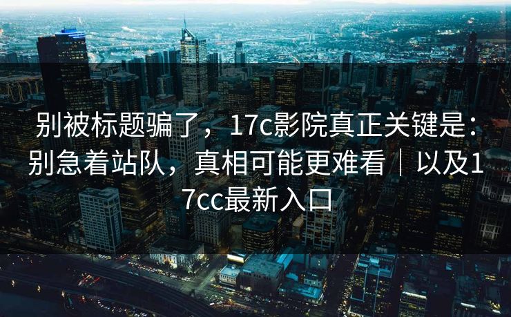 别被标题骗了,17c影院真正关键是:别急着站队,真相可能更难看|以及17cc最新入口