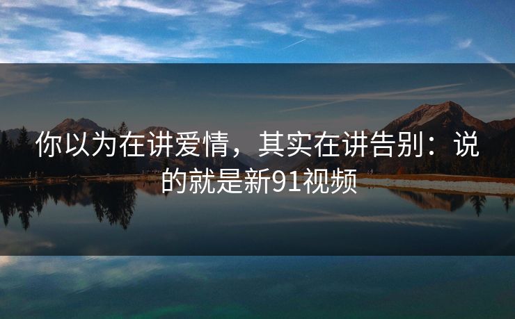 你以为在讲爱情,其实在讲告别:说的就是新91视频
