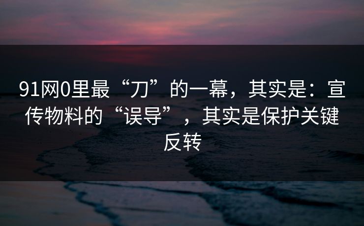 91网0里最“刀”的一幕,其实是:宣传物料的“误导”,其实是保护关键反转