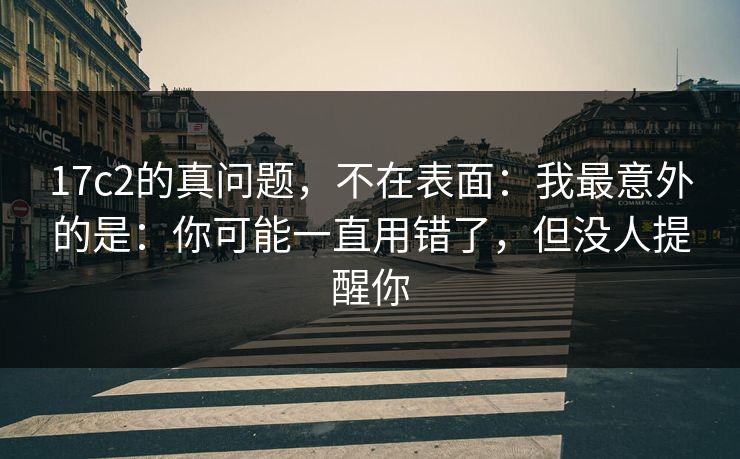 17c2的真问题,不在表面:我最意外的是:你可能一直用错了,但没人提醒你
