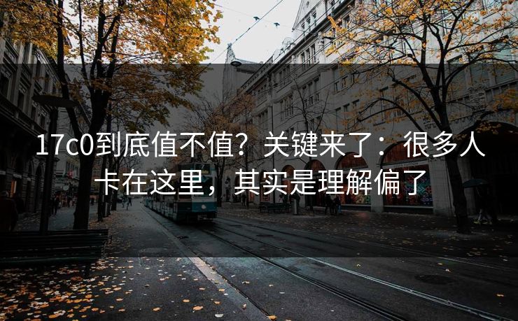 17c0到底值不值?关键来了:很多人卡在这里,其实是理解偏了