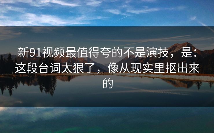 新91视频最值得夸的不是演技,是:这段台词太狠了,像从现实里抠出来的
