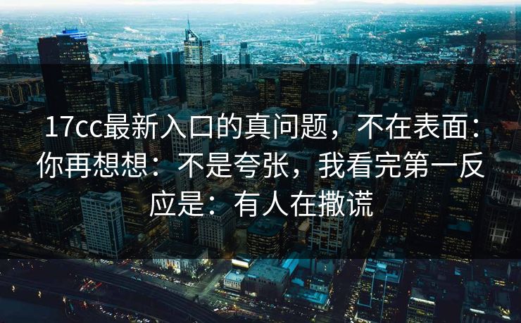 17cc最新入口的真问题，不在表面：你再想想：不是夸张，我看完第一反应是：有人在撒谎