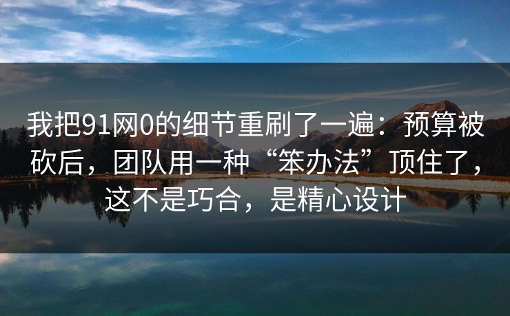 我把91网0的细节重刷了一遍:预算被砍后,团队用一种“笨办法”顶住了,这不是巧合,是精心设计