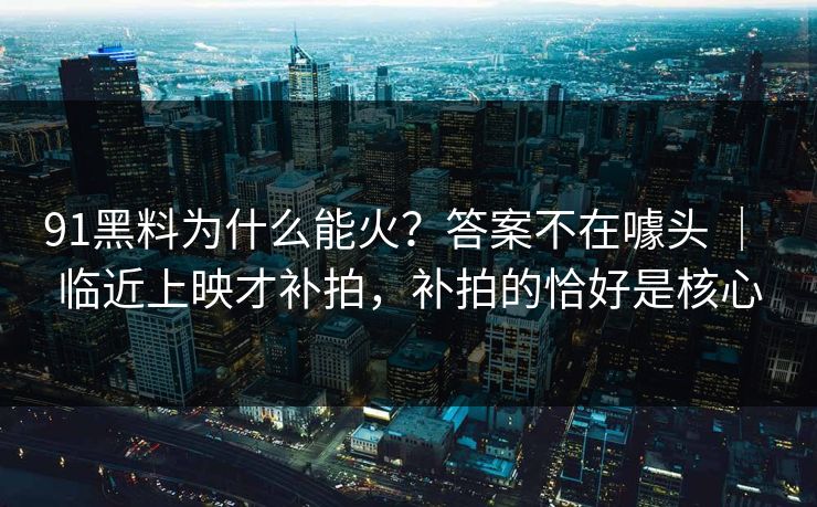 91黑料为什么能火?答案不在噱头 | 临近上映才补拍,补拍的恰好是核心