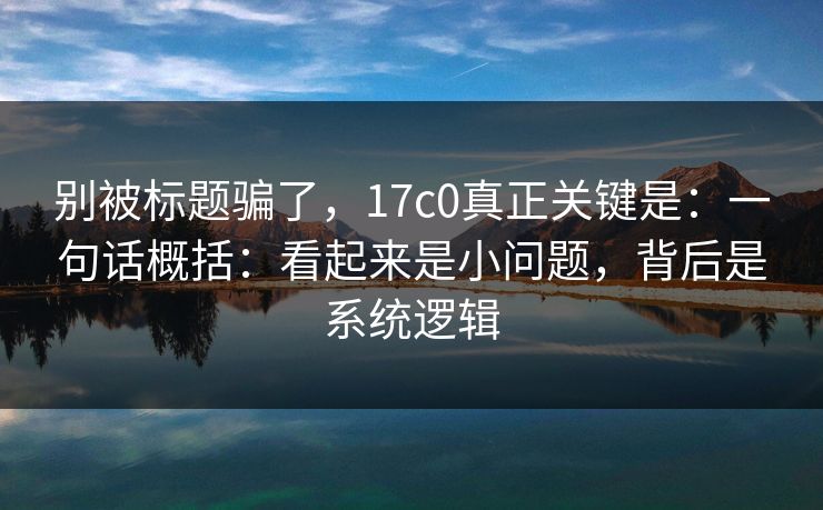 别被标题骗了,17c0真正关键是:一句话概括:看起来是小问题,背后是系统逻辑