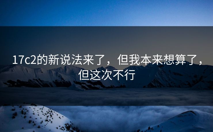 17c2的新说法来了,但我本来想算了,但这次不行
