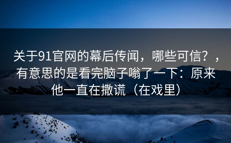 关于91官网的幕后传闻,哪些可信?,有意思的是看完脑子嗡了一下:原来他一直在撒谎(在戏里)