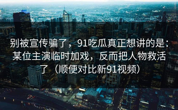 别被宣传骗了,91吃瓜真正想讲的是:某位主演临时加戏,反而把人物救活了(顺便对比新91视频)