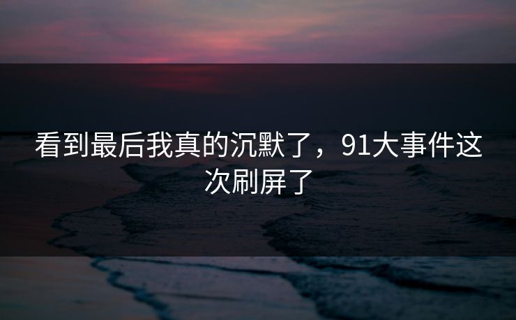 看到最后我真的沉默了，91大事件这次刷屏了