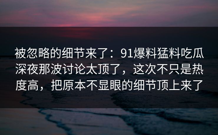 被忽略的细节来了：91爆料猛料吃瓜深夜那波讨论太顶了，这次不只是热度高，把原本不显眼的细节顶上来了
