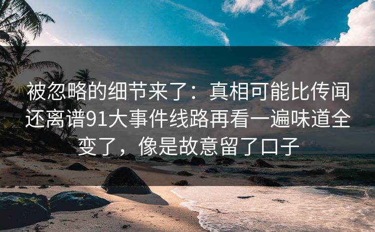 被忽略的细节来了：真相可能比传闻还离谱91大事件线路再看一遍味道全变了，像是故意留了口子