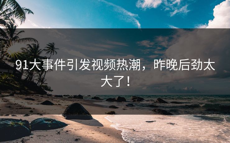91大事件引发视频热潮，昨晚后劲太大了！