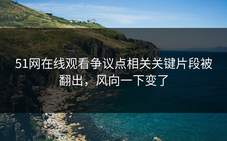 51网在线观看争议点相关关键片段被翻出，风向一下变了