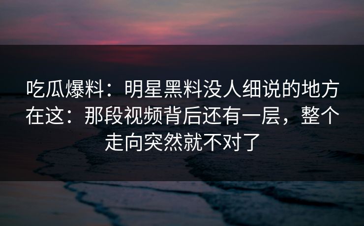 吃瓜爆料：明星黑料没人细说的地方在这：那段视频背后还有一层，整个走向突然就不对了